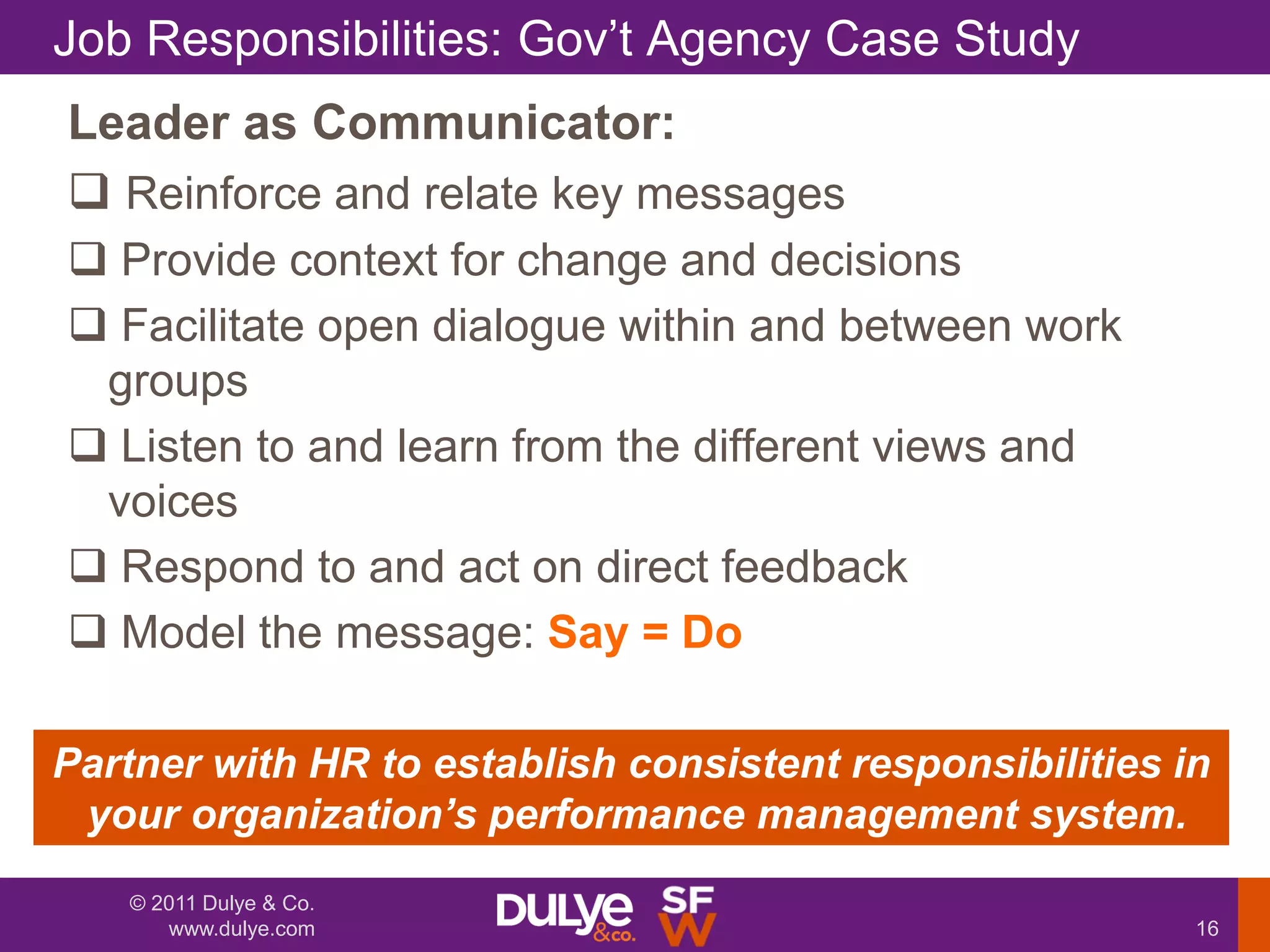 Job Responsibilities: Gov‟t Agency Case Study
Leader as Communicator:
 Reinforce and relate key messages
 Provide context for change and decisions
 Facilitate open dialogue within and between work
 groups
 Listen to and learn from the different views and
 voices
 Respond to and act on direct feedback
 Model the message: Say = Do

Partner with HR to establish consistent responsibilities in
 your organization‟s performance management system.
   © 2011 Dulye & Co.
      www.dulye.com                                       16
 