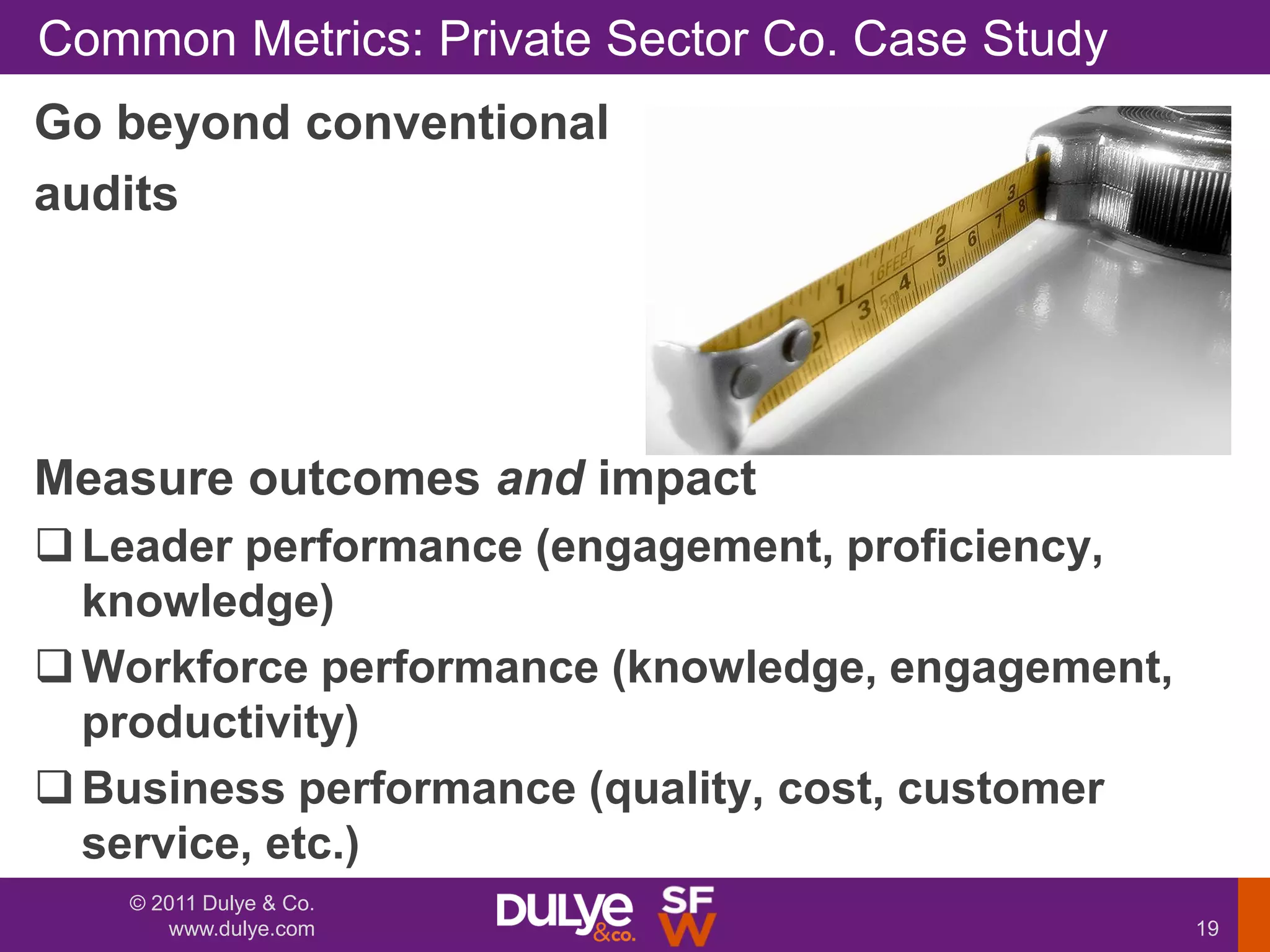 Common Metrics: Private Sector Co. Case Study
Go beyond conventional
audits




Measure outcomes and impact
 Leader performance (engagement, proficiency,
  knowledge)
 Workforce performance (knowledge, engagement,
  productivity)
 Business performance (quality, cost, customer
  service, etc.)
   © 2011 Dulye & Co.
      www.dulye.com                               19
 