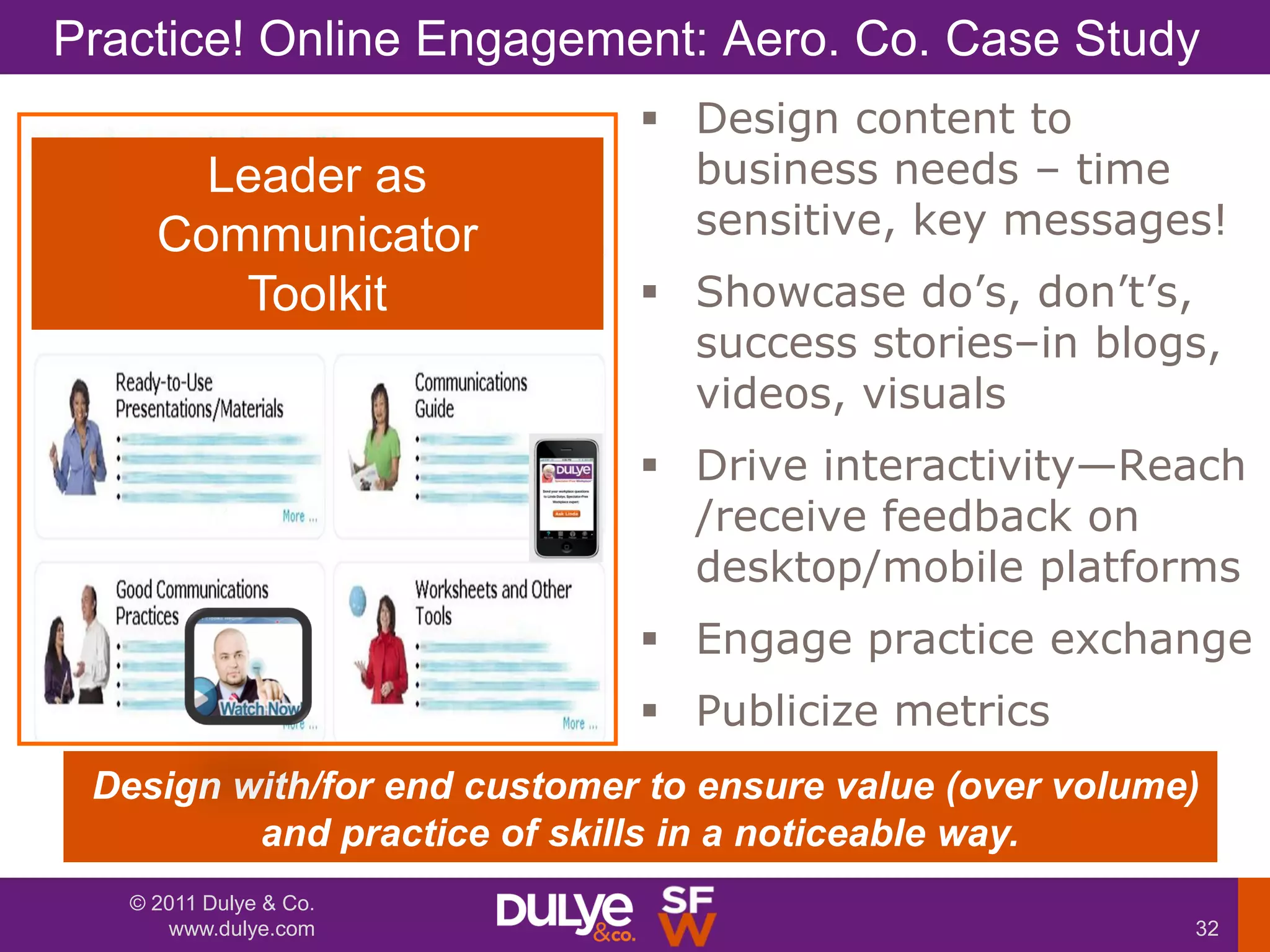 Practice! Online Engagement: Aero. Co. Case Study
                              Design content to
       Leader as               business needs – time
     Communicator              sensitive, key messages!
        Toolkit               Showcase do’s, don’t’s,
                               success stories–in blogs,
                               videos, visuals
                              Drive interactivity—Reach
                               /receive feedback on
                               desktop/mobile platforms
                              Engage practice exchange
                              Publicize metrics
 Design with/for end customer to ensure value (over volume)
         and practice of skills in a noticeable way.
   © 2011 Dulye & Co.
      www.dulye.com                                       32
 