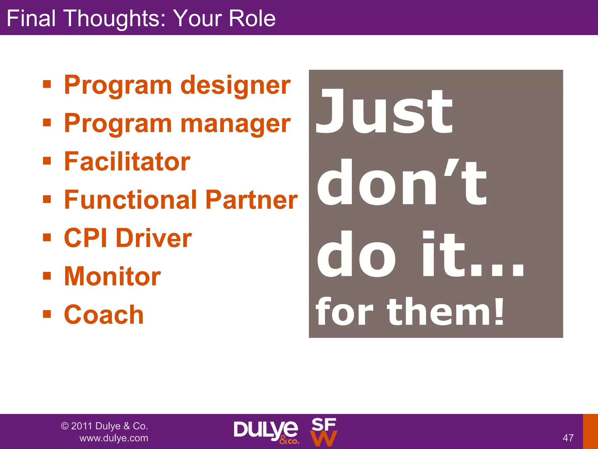 Final Thoughts: Your Role

   
                            Just
       Program designer
      Program manager

                            don’t
      Facilitator
      Functional Partner
   
   
       CPI Driver
       Monitor              do it…
      Coach                for them!

       © 2011 Dulye & Co.
          www.dulye.com                 47
 