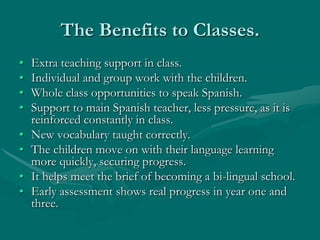 The Benefits to Classes.
•   Extra teaching support in class.
•   Individual and group work with the children.
•   Whole class opportunities to speak Spanish.
•   Support to main Spanish teacher, less pressure, as it is
    reinforced constantly in class.
•   New vocabulary taught correctly.
•   The children move on with their language learning
    more quickly, securing progress.
•   It helps meet the brief of becoming a bi-lingual school.
•   Early assessment shows real progress in year one and
    three.
 