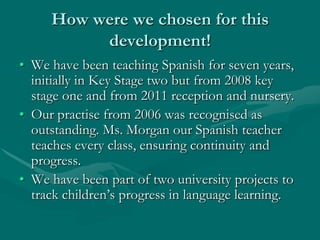 How were we chosen for this
          development!
• We have been teaching Spanish for seven years,
  initially in Key Stage two but from 2008 key
  stage one and from 2011 reception and nursery.
• Our practise from 2006 was recognised as
  outstanding. Ms. Morgan our Spanish teacher
  teaches every class, ensuring continuity and
  progress.
• We have been part of two university projects to
  track children’s progress in language learning.
 
