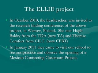 The ELLIE project
• In October 2010, the headteacher, was invited to
  the research finding conference, of the above
  project, in Warsaw, Poland. She met Hugh
  Baldry from the TDA (now TA) and Therese
  Comfort from CILT. (now CFBT)
• In January 2011 they came to visit our school to
  see our practice and observe the opening of a
  Mexican Connecting Classroom Project.
 