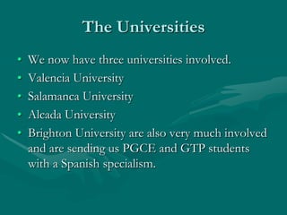 The Universities
•   We now have three universities involved.
•   Valencia University
•   Salamanca University
•   Alcada University
•   Brighton University are also very much involved
    and are sending us PGCE and GTP students
    with a Spanish specialism.
 