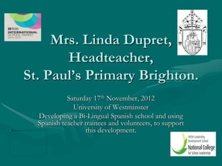 Mrs. Linda Dupret,
       Headteacher,
St. Paul’s Primary Brighton.
            Saturday 17th November, 2012
              University of Westminster
  Developing a Bi-Lingual Spanish school and using
  Spanish teacher trainees and volunteers, to support
                  this development.
 
