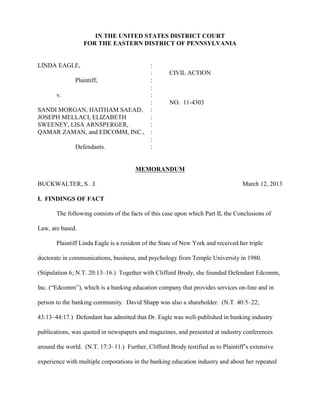Case 2:11-cv-04303-RB Document 78 Filed 03/12/13 Page 1 of 32



                     IN THE UNITED STATES DISTRICT COURT
                  FOR THE EASTERN DISTRICT OF PENNSYLVANIA


LINDA EAGLE,                   :
                               :                     CIVIL ACTION
          Plaintiff,           :
                               :
     v.                        :
                               :                     NO. 11-4303
SANDI MORGAN, HAITHAM SAEAD, :
JOSEPH MELLACI, ELIZABETH      :
SWEENEY, LISA ARNSPERGER,      :
QAMAR ZAMAN, and EDCOMM, INC., :
                               :
          Defendants.          :


                                       MEMORANDUM

BUCKWALTER, S . J.                                                                March 12, 2013

I. FINDINGS OF FACT

       The following consists of the facts of this case upon which Part II, the Conclusions of

Law, are based.

       Plaintiff Linda Eagle is a resident of the State of New York and received her triple

doctorate in communications, business, and psychology from Temple University in 1980.

(Stipulation 6; N.T. 20:13–16.) Together with Clifford Brody, she founded Defendant Edcomm,

Inc. (“Edcomm”), which is a banking education company that provides services on-line and in

person to the banking community. David Shapp was also a shareholder. (N.T. 40:5–22;

43:13–44:17.) Defendant has admitted that Dr. Eagle was well-published in banking industry

publications, was quoted in newspapers and magazines, and presented at industry conferences

around the world. (N.T. 17:3–11.) Further, Clifford Brody testified as to Plaintiff’s extensive

experience with multiple corporations in the banking education industry and about her repeated
 