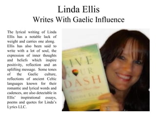 Linda Ellis
Writes With Gaelic Influence
The lyrical writing of Linda
Ellis has a notable lack of
weight and carries one along.
Ellis has also been said to
write with a lot of soul, the
expression of inner thoughts
and beliefs which inspire
positivity, reflection and an
uplifting message. Some tones
of the Gaelic culture,
reflections of ancient Celtic
languages known for their
romantic and lyrical words and
cadences, are also detectable in
Ellis’ inspirational essays,
poems and quotes for Linda’s
Lyrics LLC.
 