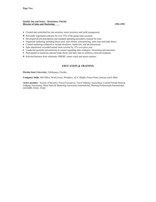 Page Two




Quality Inn and Suites – Kissimmee, Florida
Director of Sales and Marketing                                                                       1992-1995


• Created and controlled tier rate structure, room inventory and yield management.
•   Personally negotiated contracts for over 75% of the group sales accounts.
•   Developed all job descriptions and standard operating procedures manual for team.
•   Organized marketing including direct mail, sales blitzes, telemarketing, sales trips and trade shows.
•   Created marketing collateral to include brochures, media kits, and advertisements.
•   Sales department exceeded annual room revenue by 15% over prior year.
•   Conducted quarterly presentations to owners regarding sales strategies, forecasting and outcomes.
•   Participated in numerous national trade shows and sales trips to reinforce client development.
•   Solicited business from wholesale, SMERF, motor coach and sports markets.



                                            EDUCATION & TRAINING

Florida State University, Tallahassee, Florida,

Computer Skills: MS Office, Word, Excel, Windows, ACT, Delphi, Power Point; Internet and E-Mail.

Active member: Society of Incentive Travel Executives, Travel Industry Association, Central Florida Hotel &
Lodging Association, Hotel Sales & Marketing Association International, Meeting Professionals International,
GOAMPI, FSAE, TSAE
 