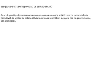 SSD (SOLID STATE DRIVE) UNIDAD DE ESTADO SOLIDO
Es un dispositivo de almacenamiento que usa una memoria volátil, como la memoria flash
(pendrive). La unidad de estado sólido son menos subcetibles a golpes, casi no generan calor,
son silenciosos.
 