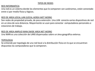 TIPOS DE REDES
RED INFORMATICA
Una red es un sistema donde los elementos que lo componen son autónomos, están conectado
entre si por medio físico y lógicos.
RED DE AREA LOCAL LAN (LOCAL AEREA WET WORK)
Son redes de propiedad privada, de poca extensión. Una LAN conecta varios dispositivos de red
en un área de cara distancia. Mayormente se usan para conectar computadoras personales o
estaciones de trabajo.
RED DE AREA AMPLIO WAN (WIDE AREA NET WORK)
Una WAN es una colección de LANS dispensadas sobre un área geográfica extensa.
TOPOLOGIA
Se entiende por topología de una red local a la distribución física en lo que se encuentran
dispuestas las computadoras que la componen.
 