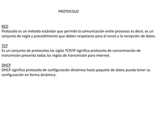 RED
Protocolo es un método estándar que permite la comunicación entre procesos es decir, es un
conjunto de regla y procedimiento que deben respetarse para el envió y la recepción de datos.
TCP
Es un conjunto de protocolos las siglas TCP/IP significa protocolo de concentración de
transmisión presenta todas las reglas de transmisión para internet.
DHCP
DHCP significa protocolo de configuración dinámico hasts paquete de datos pueda tener su
configuración en forma dinámica.
PROTOCOLO
 