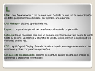 L
LAN: Local Area Network o red de área local: Se trata de una red de comunicación
de datos geográficamente limitada, por ejemplo, una empresa.
LAN Manager: sistema operativo de red.
Laptop: computadora portátil del tamaño aproximado de un portafolio.
Latencia: lapso necesario para que un paquete de información viaje desde la fuente
hasta su destino. La latencia y el ancho de vanda, juntos, definen la capacidad y la
velocidad de una red.
LCD: Liquid Crystal Display. Pantalla de cristal líquido, usada generalmente en las
notebooks y otras computadoras pequeñas.
Lenguaje de programación: sistema de escritura para la descripción precisa de
algoritmos o programas informáticos.
 