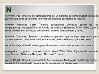 N
Network: (red) Una red de computadoras es un sistema de comunicación de datos
que conecta entre si sistemas informáticos situados en diferentes lugares.
Network Interface Card: Tarjetas adaptadoras ubicadas dentro de las
computadoras que especifican el tipo de red a utilizar (Ethernet, FDDI, ATM) y que a
través de ellas son el vínculo de conexión entre la computadora y la red.
Network Operating System: Un sistema operativo que incluye programas para
comunicarse con otras computadoras a través de una red y compartir recursos.
Nodo: Un dispositivo de la red, generalmente una computadora o una impresora.
Navegador: programa para recorrer la Word Wide Web. Algunos de los más
conocidos son Netscape Navigator, Microsoft Explorer.
Norma CDMA: Code división Múltiple Access Acceso Múltiple de División de Código.
Norma de transmisión de datos a través de teléfonos inalámbricos.
 