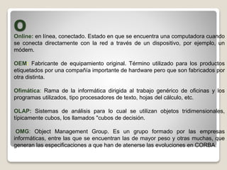 OOnline: en línea, conectado. Estado en que se encuentra una computadora cuando
se conecta directamente con la red a través de un dispositivo, por ejemplo, un
módem.
OEM: Fabricante de equipamiento original. Término utilizado para los productos
etiquetados por una compañía importante de hardware pero que son fabricados por
otra distinta.
Ofimática: Rama de la informática dirigida al trabajo genérico de oficinas y los
programas utilizados, tipo procesadores de texto, hojas del cálculo, etc.
OLAP: Sistemas de análisis para lo cual se utilizan objetos tridimensionales,
típicamente cubos, los llamados "cubos de decisión.
OMG: Object Management Group. Es un grupo formado por las empresas
informáticas, entre las que se encuentran las de mayor peso y otras muchas, que
generan las especificaciones a que han de atenerse las evoluciones en CORBA.
 