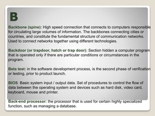 B
Backbone (spine): High speed connection that connects to computers responsible
for circulating large volumes of information. The backbones connecting cities or
countries, and constitute the fundamental structure of communication networks.
Used to connect networks together using different technologies.
Backdoor (or trapdoor, hatch or trap door): Section hidden a computer program
that is operated only if there are particular conditions or circumstances in the
program.
Beta test: in the software development process, is the second phase of verification
or testing, prior to product launch.
BIOS: Basic system input / output data. Set of procedures to control the flow of
data between the operating system and devices such as hard disk, video card,
keyboard, mouse and printer.
Back-end processor: the processor that is used for certain highly specialized
function, such as managing a database.
 