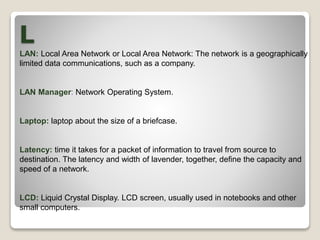 L
LAN: Local Area Network or Local Area Network: The network is a geographically
limited data communications, such as a company.
LAN Manager: Network Operating System.
Laptop: laptop about the size of a briefcase.
Latency: time it takes for a packet of information to travel from source to
destination. The latency and width of lavender, together, define the capacity and
speed of a network.
LCD: Liquid Crystal Display. LCD screen, usually used in notebooks and other
small computers.
 