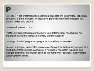P
Protocol: A set of formal rules describing how data are transmitted, especially
through © s of the network. The low-level protocols define the standard is ©
electric and phasic electric.
password: password ± a.
PCMCIA: Personal Computer Memory Card International Association. ³ n
expansion cards that increase memory storage capacity.
package: A set of programs - programs or auxiliary lot annexes.
packet: a group of transmitted data elements together that usually are part of a
much bigger transmission consists of a number of "packets". A packet also
includes additional information such as the number of "package" discoverable
ycdigos packet errors.
 