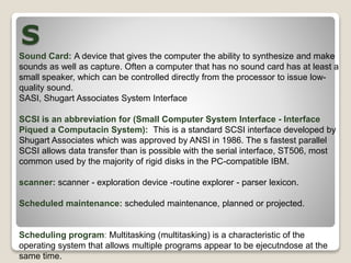 S
Sound Card: A device that gives the computer the ability to synthesize and make
sounds as well as capture. Often a computer that has no sound card has at least a
small speaker, which can be controlled directly from the processor to issue low-
quality sound.
SASI, Shugart Associates System Interface
SCSI is an abbreviation for (Small Computer System Interface - Interface
Piqued a Computacin System): This is a standard SCSI interface developed by
Shugart Associates which was approved by ANSI in 1986. The s fastest parallel
SCSI allows data transfer than is possible with the serial interface, ST506, most
common used by the majority of rigid disks in the PC-compatible IBM.
scanner: scanner - exploration device -routine explorer - parser lexicon.
Scheduled maintenance: scheduled maintenance, planned or projected.
Scheduling program: Multitasking (multitasking) is a characteristic of the
operating system that allows multiple programs appear to be ejecutndose at the
same time.
 