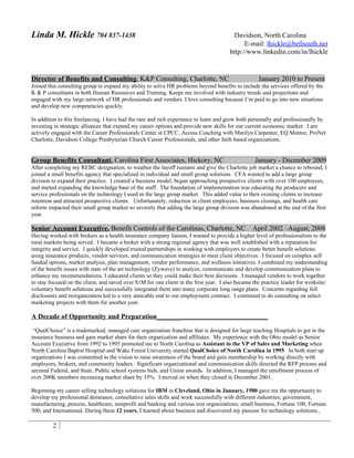 Linda M. Hickle 704 837-1438                                                            Davidson, North Carolina
                                                                                             E-mail: lhickle@bellsouth.net
                                                                                       http://www.linkedin.com/in/lhickle


Director of Benefits and Consulting, K&P Consulting, Charlotte, NC                                  January 2010 to Present
Joined this consulting group to expand my ability to solve HR problems beyond benefits to include the services offered by the
K & P consultants in both Human Resources and Training. Keeps me involved with industry trends and projections and
engaged with my large network of HR professionals and vendors. I love consulting because I’m paid to go into new situations
and develop new competencies quickly.

In addition to this freelancing, I have had the rare and rich experience to learn and grow both personally and professionally by
investing in strategic alliances that expand my career options and provide new skills for our current economic market. I am
actively engaged with the Career Professionals Center at CPCC, Access Coaching with Marilyn Carpenter, EQ Mentor, ProNet
Charlotte, Davidson College Presbyterian Church Career Professionals, and other faith based organizations.


Group Benefits Consultant, Carolina First Associates, Hickory, NC                                 January - December 2009
After completing my REBC designation, to weather the layoff tsunami and give the Charlotte job market a chance to rebound, I
joined a small benefits agency that specialized in individual and small group solutions. CFA wanted to add a large group
division to expand their practice. I created a business model, began approaching prospective clients with over 100 employees,
and started expanding the knowledge base of the staff. The foundation of implementation was educating the producers and
service professionals on the technology I used in the large group market. This added value to their existing clients to increase
retention and attracted prospective clients. Unfortunately, reduction in client employees, business closings, and health care
reform impacted their small group market so severely that adding the large group division was abandoned at the end of the first
year.

Senior Account Executive, Benefit Controls of the Carolinas, Charlotte, NC                       April 2002 –August, 2008
Having worked with brokers as a health insurance company liaison, I wanted to provide a higher level of professionalism to the
rural markets being served. I became a broker with a strong regional agency that was well established with a reputation for
integrity and service. I quickly developed trusted partnerships in working with employers to create better benefit solutions
using insurance products, vendor services, and communication strategies to meet client objectives. I focused on complex self
funded options, market analysis, plan management, vendor performance, and wellness initiatives. I combined my understanding
of the benefit issues with state of the art technology (Zywave) to analyze, communicate and develop communication plans to
enhance my recommendations. I educated clients so they could make their best decisions. I managed vendors to work together
to stay focused on the client, and saved over $1M for one client in the first year. I also became the practice leader for worksite/
voluntary benefit solutions and successfully integrated them into many corporate long range plans. Concerns regarding full
disclosures and reorganization led to a very amicable end to our employment contract. I continued to do consulting on select
marketing projects with them for another year.

A Decade of Opportunity and Preparation_____________________________________
 “QualChoice” is a trademarked, managed care organization franchise that is designed for large teaching Hospitals to get in the
insurance business and gain market share for their organization and affiliates. My experience with the Ohio model as Senior
Account Executive from 1992 to 1995 promoted me to North Carolina as Assistant to the VP of Sales and Marketing when
North Carolina Baptist Hospital and Wake Forest University started QualChoice of North Carolina in 1995. In both start up
organizations I was committed to the vision to raise awareness of the brand and gain membership by working directly with
employers, brokers, and community leaders. Significant organizational and communication skills directed the RFP process and
secured Federal, and State, Public school systems bids, and Union awards. In addition, I managed the enrollment process of
over 200K members increasing market share by 35%. I moved on when they closed in December 2001.

Beginning my career selling technology solutions for IBM in Cleveland, Ohio in January, 1980 gave me the opportunity to
develop my professional demeanor, consultative sales skills and work successfully with different industries; government,
manufacturing, process, healthcare, nonprofit and banking and various size organizations; small business, Fortune 100, Fortune
500, and International. During these 12 years, I learned about business and discovered my passion for technology solutions.

         2
 
