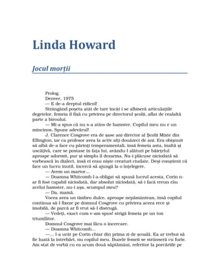 Linda Howard
Jocul morţii
  Prolog.
  Denver, 1975
  — E de­a dreptul ridicol!
  Strângând poşeta atât de tare încât i se albiseră articulaţiile 
degetelor, femeia îl fixă cu privirea pe directorul şcolii, aflat de cealaltă 
parte a biroului.
  — Mi­a spus că nu s­a atins de hamster. Copilul meu nu e un 
mincinos. Spune adevărul!
  J. Clarence Cosgrove era de şase ani director al Şcolii Mixte din 
Ellington, iar ca profesor avea la activ alţi douăzeci de ani. Era obişnuit 
să aibă de­a face cu părinţi temperamentali, însă femeia asta, înaltă şi 
uscăţivă, care se postase în faţa lui, avându­l alături pe băieţelul 
aproape adormit, pur şi simplu îl dezarma. Nu­i plăcuse niciodată să 
vorbească în dialect, însă ei erau nişte creaturi ciudate. Deşi conştient că
face un lucru inutil, încercă să ajungă la o înţelegere.
  — Avem un martor…
  — Doamna Whitcomb l­a obligat să spună lucrul acesta. Corin n­
ar fi fost capabil niciodată, dar absolut niciodată, să­i facă vreun rău 
acelui hamster, nu­i aşa, scumpul meu?
  — Da, mamă.
  Vocea avea un timbru dulce, aproape nepământean, însă copilul 
continua să­l fixeze pe domnul Cosgrove cu privirea aceea rece şi 
imobilă, de parcă ar fi vrut să­l distrugă.
  — Vedeţi, exact cum v­am spus! strigă femeia pe un ton 
triumfător.
  Domnul Cosgrove mai făcu o încercare.
  — Doamna Whitcomb…
  —… l­a urât pe Corin chiar din prima zi de şcoală. Ea ar trebui să 
fie luată la întrebări, nu copilul meu. Buzele femeii se strânseră cu furie. 
Am stat de vorbă cu ea acum două săptămâni, referitor la porcăriile pe 
 