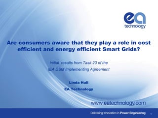 Are consumers aware that they play a role in cost
efficient and energy efficient Smart Grids?
Initial results from Task 23 of the
IEA DSM Implementing Agreement
Linda Hull
EA Technology
1
 