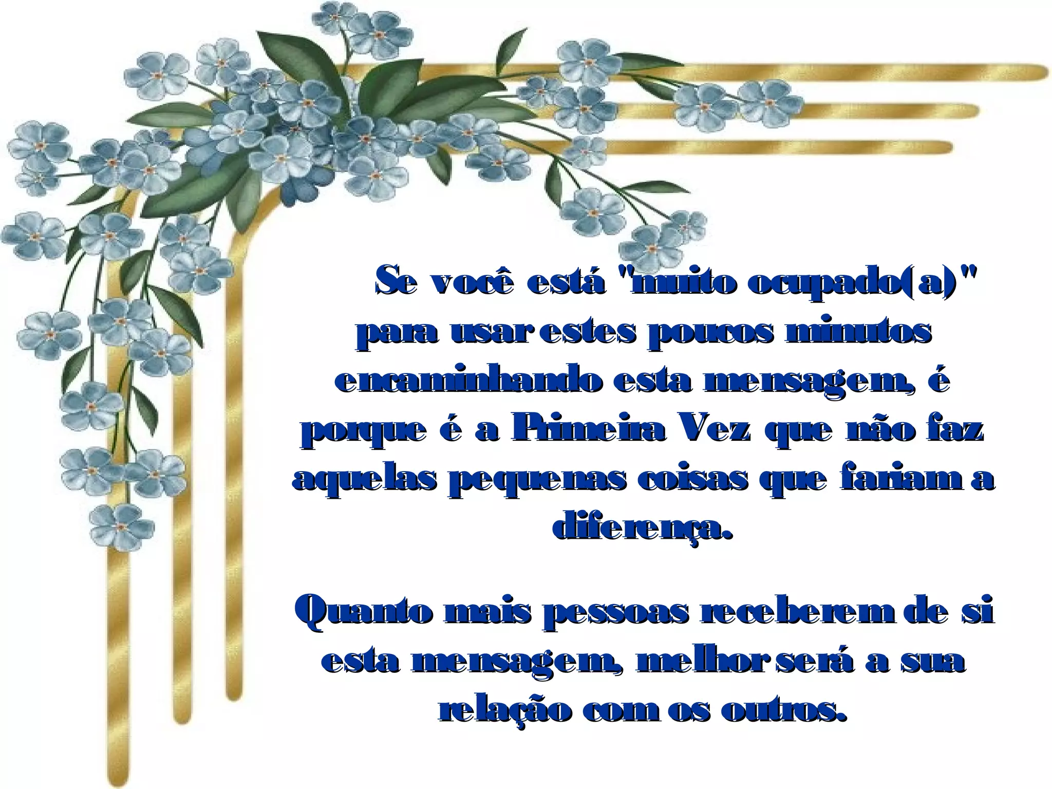           Se você está "muito ocupado(a)"Se você está "muito ocupado(a)"
para usarestes poucos minutospara usarestes poucos minutos
encaminhando esta mensagem, éencaminhando esta mensagem, é
porque é a Primeira Vez que não fazporque é a Primeira Vez que não faz
aquelas pequenas coisas que fariam aaquelas pequenas coisas que fariam a
diferença.diferença.
Quanto mais pessoas receberem de siQuanto mais pessoas receberem de si
esta mensagem, melhorserá a suaesta mensagem, melhorserá a sua
relação com os outros.relação com os outros.
 