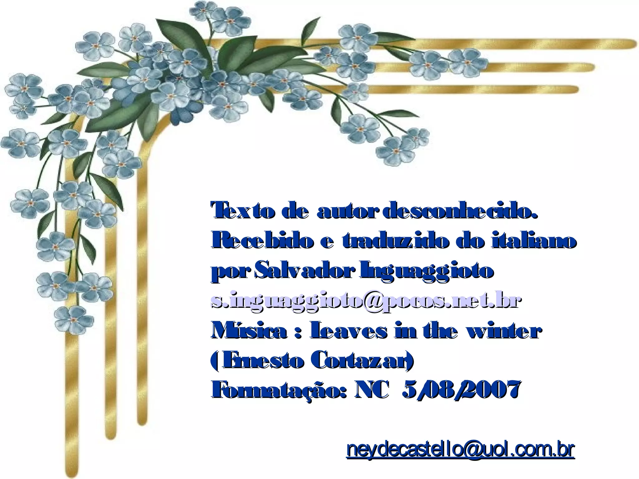 Texto de autordesconhecido.Texto de autordesconhecido.
Recebido e traduzido do italianoRecebido e traduzido do italiano
porSalvadorInguaggiotoporSalvadorInguaggioto
s.inguaggioto@pocos.net.brs.inguaggioto@pocos.net.br
Música : Leaves in the winterMúsica : Leaves in the winter
(Ernesto Cortazar)(Ernesto Cortazar)
Formatação: NC 5/08/2007Formatação: NC 5/08/2007
neydecastello@uol.com.brneydecastello@uol.com.br
 