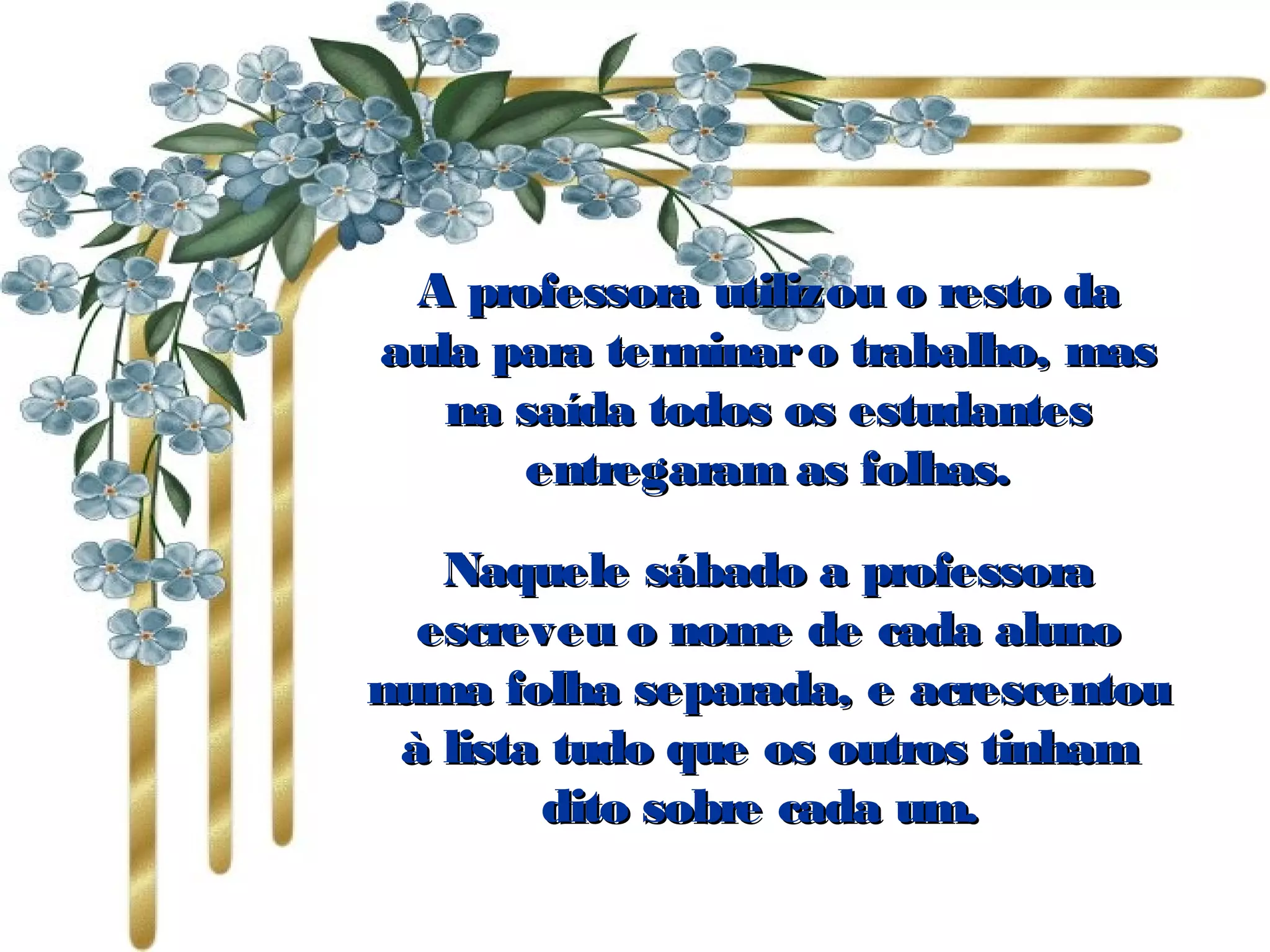 A professora utilizou o resto daA professora utilizou o resto da
aula para terminaro trabalho, masaula para terminaro trabalho, mas
na saída todos os estudantesna saída todos os estudantes
entregaram as folhas.entregaram as folhas.
Naquele sábado a professoraNaquele sábado a professora
escreveu o nome de cada alunoescreveu o nome de cada aluno
numa folha separada, e acrescentounuma folha separada, e acrescentou
à lista tudo que os outros tinhamà lista tudo que os outros tinham
dito sobre cada um. dito sobre cada um. 
 