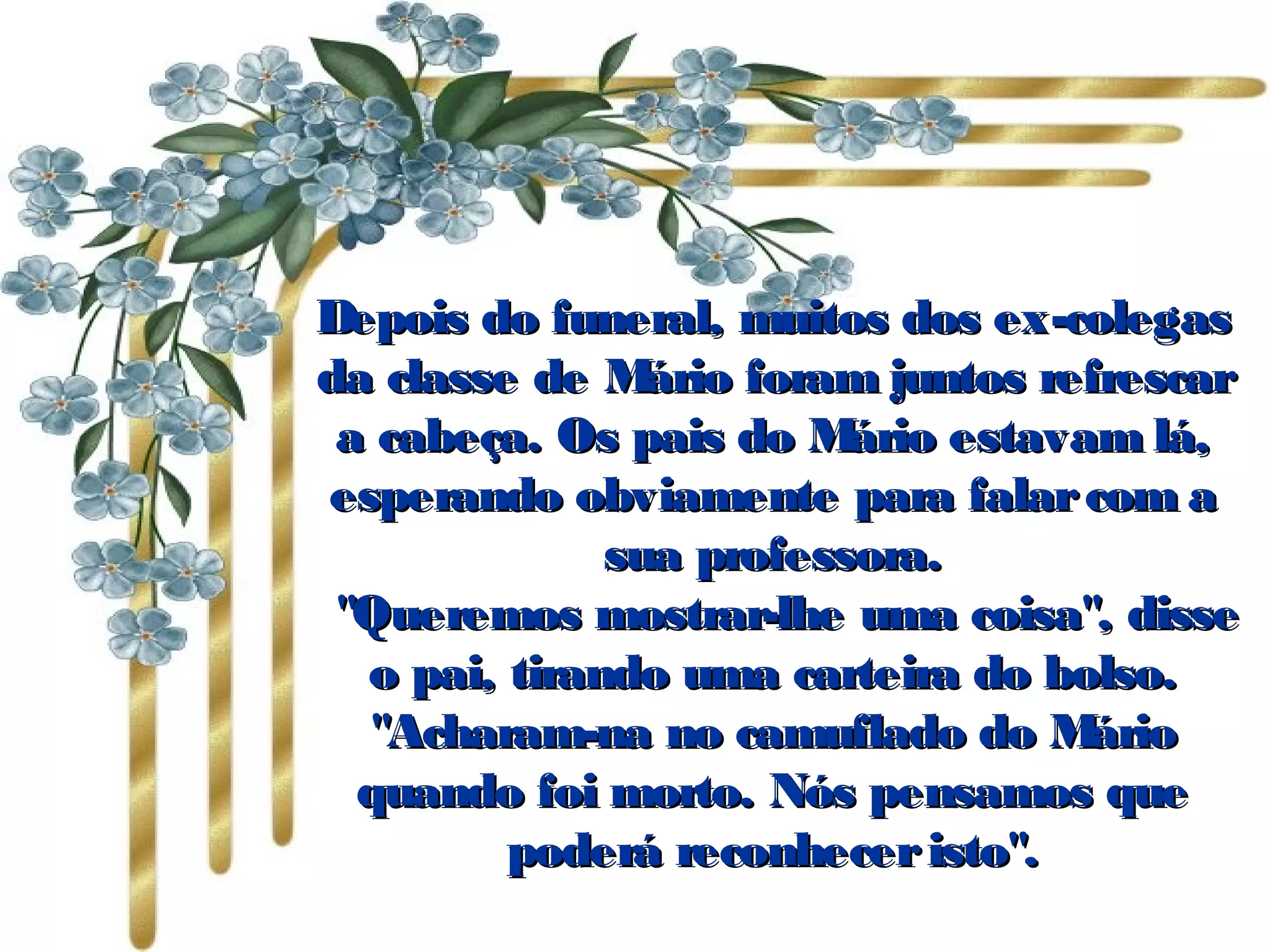 Depois do funeral, muitos dos ex-colegasDepois do funeral, muitos dos ex-colegas
da classe de Mário foram juntos refrescarda classe de Mário foram juntos refrescar
a cabeça. Os pais do Mário estavam lá,a cabeça. Os pais do Mário estavam lá,
esperando obviamente para falarcom aesperando obviamente para falarcom a
sua professora.sua professora.
   "Queremos mostrar-lhe uma coisa", disse"Queremos mostrar-lhe uma coisa", disse
o pai, tirando uma carteira do bolso.o pai, tirando uma carteira do bolso.
"Acharam-na no camuflado do Mário"Acharam-na no camuflado do Mário
quando foi morto. Nós pensamos quequando foi morto. Nós pensamos que
poderá reconheceristo".poderá reconheceristo".
 