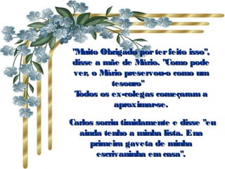 "Muito Obrigado porterfeito isso","Muito Obrigado porterfeito isso",
disse a mãe de Mário. "Como podedisse a mãe de Mário. "Como pode
ver, o Mário preservou-o como umver, o Mário preservou-o como um
tesouro"          tesouro"          
Todos os ex-colegas começaram aTodos os ex-colegas começaram a
aproximar-se.aproximar-se.
  Carlos sorriu timidamente e disse "euCarlos sorriu timidamente e disse "eu
ainda tenho a minha lista. Enaainda tenho a minha lista. Ena
primeira gaveta de minhaprimeira gaveta de minha
escrivaninha em casa".escrivaninha em casa".
 