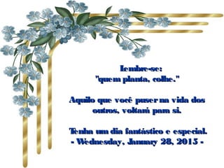       Lembre-se:Lembre-se:
"quem planta, colhe.""quem planta, colhe."
Aquilo que você puserna vida dosAquilo que você puserna vida dos
outros, voltará para si.outros, voltará para si.
  Tenha um dia fantástico e especial.Tenha um dia fantástico e especial.
-- Wednesday, January 28, 2015Wednesday, January 28, 2015 --
 