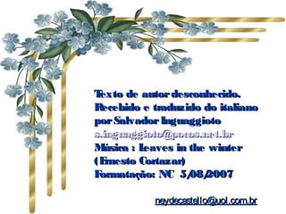 Texto de autordesconhecido.Texto de autordesconhecido.
Recebido e traduzido do italianoRecebido e traduzido do italiano
porSalvadorInguaggiotoporSalvadorInguaggioto
s.inguaggioto@pocos.net.brs.inguaggioto@pocos.net.br
Música : Leaves in the winterMúsica : Leaves in the winter
(Ernesto Cortazar)(Ernesto Cortazar)
Formatação: NC 5/08/2007Formatação: NC 5/08/2007
neydecastello@uol.com.brneydecastello@uol.com.br
 