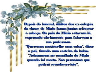 Depois do funeral, muitos dos ex-colegasDepois do funeral, muitos dos ex-colegas
da classe de Mário foram juntos refrescarda classe de Mário foram juntos refrescar
a cabeça. Os pais do Mário estavam lá,a cabeça. Os pais do Mário estavam lá,
esperando obviamente para falarcom aesperando obviamente para falarcom a
sua professora.sua professora.
   "Queremos mostrar-lhe uma coisa", disse"Queremos mostrar-lhe uma coisa", disse
o pai, tirando uma carteira do bolso.o pai, tirando uma carteira do bolso.
"Acharam-na no camuflado do Mário"Acharam-na no camuflado do Mário
quando foi morto. Nós pensamos quequando foi morto. Nós pensamos que
poderá reconheceristo".poderá reconheceristo".
 