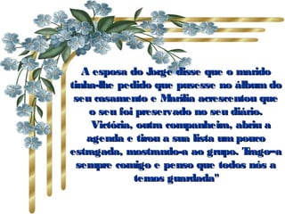 A esposa do Jorge disse que o maridoA esposa do Jorge disse que o marido
tinha-lhe pedido que pusesse no álbum dotinha-lhe pedido que pusesse no álbum do
seu casamento e Marília acrescentou queseu casamento e Marília acrescentou que
o seu foi preservado no seu diário.o seu foi preservado no seu diário.
      Victória, outra companheira, abriu aVictória, outra companheira, abriu a
agenda e tirou a sua lista um poucoagenda e tirou a sua lista um pouco
estragada, mostrando-a ao grupo. Trago–aestragada, mostrando-a ao grupo. Trago–a
sempre comigo e penso que todos nós asempre comigo e penso que todos nós a
temos guardada"temos guardada"
 