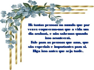   Há tantas pessoas no mundo que porHá tantas pessoas no mundo que por
vezes esquecemo-nos que a vida umvezes esquecemo-nos que a vida um
dia acabará, e não sabemos quandodia acabará, e não sabemos quando
isso acontecerá.isso acontecerá.
      Fale para as pessoas que ama, queFale para as pessoas que ama, que
são especiais e importantes para si.são especiais e importantes para si.
Diga isso antes que seja tarde.Diga isso antes que seja tarde.
 
