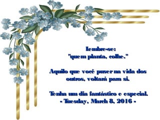       Lembre-se:Lembre-se:
"quem planta, colhe.""quem planta, colhe."
Aquilo que você puserna vida dosAquilo que você puserna vida dos
outros, voltará para si.outros, voltará para si.
  Tenha um dia fantástico e especial.Tenha um dia fantástico e especial.
-- Tuesday, March 8, 2016Tuesday, March 8, 2016 --
 