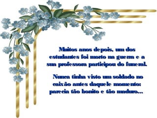 Muitos anos depois, um dosMuitos anos depois, um dos
estudantes foi morto na guerra e aestudantes foi morto na guerra e a
sua professora participou do funeral.sua professora participou do funeral.
Nunca tinha visto um soldado noNunca tinha visto um soldado no
caixão antes daquele momento:caixão antes daquele momento:
parecia tão bonito e tão maduro...parecia tão bonito e tão maduro...
 