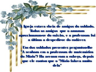 A Igreja estava cheia de amigos do soldado.A Igreja estava cheia de amigos do soldado.
Todos os amigos que o amaramTodos os amigos que o amaram
aproximaram-se do caixão, e a professora foiaproximaram-se do caixão, e a professora foi
a última a despedir-se do cadáver.a última a despedir-se do cadáver.
  Um dos soldados presentes perguntou-lheUm dos soldados presentes perguntou-lhe
"A senhora era a professora de matemática"A senhora era a professora de matemática
do Mário"? Ela acenou com a cabeça, depoisdo Mário"? Ela acenou com a cabeça, depois
que ele contou que o "Mário falava muitoque ele contou que o "Mário falava muito
dela"dela"
 