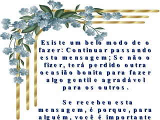Existe um belo modo de o fazer: Continuar passando esta mensagem; Se não o fizer, terá perdido outra ocasião bonita para fazer algo gentil e agradável para os outros.   Se recebeu esta mensagem, é porque, para alguém, você é importante e há ao menos uma pessoa que gosta de si.  