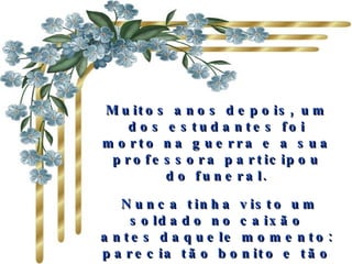 Muitos anos depois, um dos estudantes foi morto na guerra e a sua professora participou do funeral. Nunca tinha visto um soldado no caixão antes daquele momento: parecia tão bonito e tão maduro...   