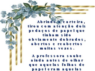     Abrindo a carteira, tirou com atenção dois pedaços de papel que tinham sido obviamente dobrados, abertos e reabertos muitas vezes. A professora soube ainda antes de olhar que aquelas folhas de papel eram aquelas nos quais os colegas de classe do Mário tinham escrito todos os elogios. 