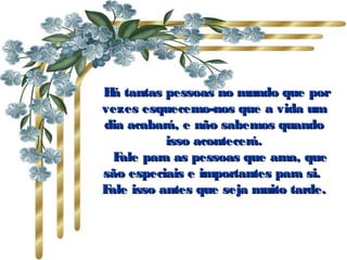   Há tantas pessoas no mundo que porHá tantas pessoas no mundo que por
vezes esquecemo-nos que a vida umvezes esquecemo-nos que a vida um
dia acabará, e não sabemos quandodia acabará, e não sabemos quando
isso acontecerá.isso acontecerá.
      Fale para as pessoas que ama, queFale para as pessoas que ama, que
são especiais e importantes para si.são especiais e importantes para si.
Fale isso antes que seja muito tarde.Fale isso antes que seja muito tarde.
 