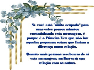           Se você está "muito ocupado" paraSe você está "muito ocupado" para
usarestes poucos minutosusarestes poucos minutos
encaminhando esta mensagem, éencaminhando esta mensagem, é
porque é a Primeira Vez que não fazporque é a Primeira Vez que não faz
aquelas pequenas coisas que fariam aaquelas pequenas coisas que fariam a
diferença numa relação.diferença numa relação.
Quanto mais pessoas receberem de siQuanto mais pessoas receberem de si
esta mensagem, melhorserá suaesta mensagem, melhorserá sua
relação com os outros.relação com os outros.
 