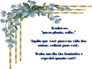       Lembre-se,Lembre-se,
"quem planta, colhe.""quem planta, colhe."
Aquilo que você puserna vida dosAquilo que você puserna vida dos
outros, voltará para você.outros, voltará para você.
  Tenha um dia tão fantástico eTenha um dia tão fantástico e
especial quanto você!especial quanto você!
 