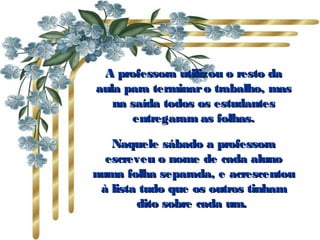 A professora utilizou o resto daA professora utilizou o resto da
aula para terminaro trabalho, masaula para terminaro trabalho, mas
na saída todos os estudantesna saída todos os estudantes
entregaram as folhas.entregaram as folhas.
Naquele sábado a professoraNaquele sábado a professora
escreveu o nome de cada alunoescreveu o nome de cada aluno
numa folha separada, e acrescentounuma folha separada, e acrescentou
à lista tudo que os outros tinhamà lista tudo que os outros tinham
dito sobre cada um. dito sobre cada um. 
 