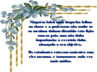 Ninguém falou mais daquelas folhasNinguém falou mais daquelas folhas
na classe e a professora não soube sena classe e a professora não soube se
os meninos tinham discutido esta liçãoos meninos tinham discutido esta lição
com os pais, mas não tinhacom os pais, mas não tinha
importância: o exercício tinhaimportância: o exercício tinha
alcançado o seu objetivo. alcançado o seu objetivo. 
Os estudantes estavam contentes comOs estudantes estavam contentes com
eles mesmos, e tornaram-se cada vezeles mesmos, e tornaram-se cada vez
mais unidos.mais unidos.
 