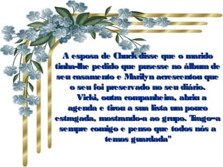 A esposa de Chuck disse que o marido tinha-lhe pedido que pusesse no álbum de seu casamento e Marilyn acrescentou que o seu foi preservado no seu diário.     Vicki, outra companheira, abriu a agenda e tirou a sua lista um pouco estragada, mostrando-a ao grupo. Trago–a sempre comigo e penso que todos nós a temos guardada" 