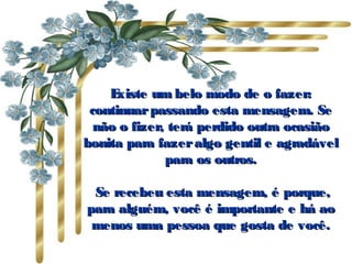 Existe um belo modo de o fazer: continuar passando esta mensagem. Se não o fizer, terá perdido outra ocasião bonita para fazer algo gentil e agradável para os outros.   Se recebeu esta mensagem, é porque, para alguém, você é importante e há ao menos uma pessoa que gosta de você. 