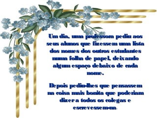 Um dia, uma professora pediu aos seus alunos que fizessem uma lista dos nomes dos outros estudantes numa folha de papel, deixando algum espaço debaixo de cada nome. Depois pediu-lhes que pensassem na coisa mais bonita que poderiam dizer a todos os colegas e escrevessem-na . 