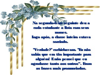 Na segunda-feira seguinte deu a cada estudante a lista com seus nomes. Logo após, a classe inteira estava sorrindo.    "Verdade?" cochichavam. "Eu não sabia que era tão importante para alguém! E não pensei que eu agradasse tanto aos outros“. Eram as frases mais pronunciadas. 